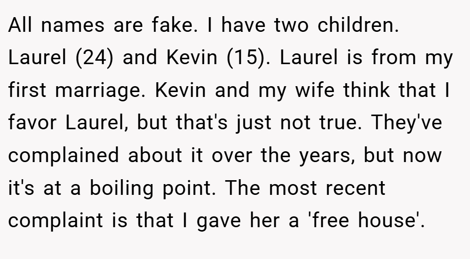 All names are fake. I have two children. Laurel (24) and Kevin (15). Laurel is from my first marriage. Kevin and my wife think that I favor Laurel, but that's just not true. They've complained about it over the years, but now it's at a boiling point. The most recent complaint is that I gave her a 'free house'.