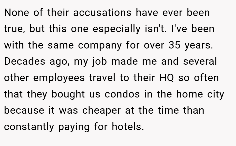 None of their accusations have ever been true, but this one especially isn't. I've been with the same company for over 35 years. Decades ago, my job made me and several other employees travel to their HQ so often that they bought us condos in the home city because it was cheaper at the time than constantly paying for hotels.