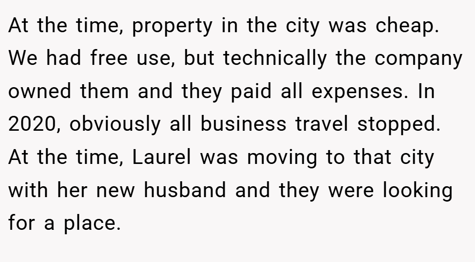 At the time, property in the city was cheap. We had free use, but technically the company owned them and they paid all expenses. In 2020, obviously all business travel stopped. At the time, Laurel was moving to that city with her new husband and they were looking for a place.