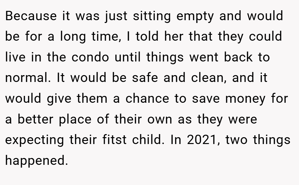 Because it was just sitting empty and would be for a long time, I told her that they could live in the condo until things went back to normal. It would be safe and clean, and it would give them a chance to save money for a better place of their own as they were expecting their fitst child. In 2021, two things happened.