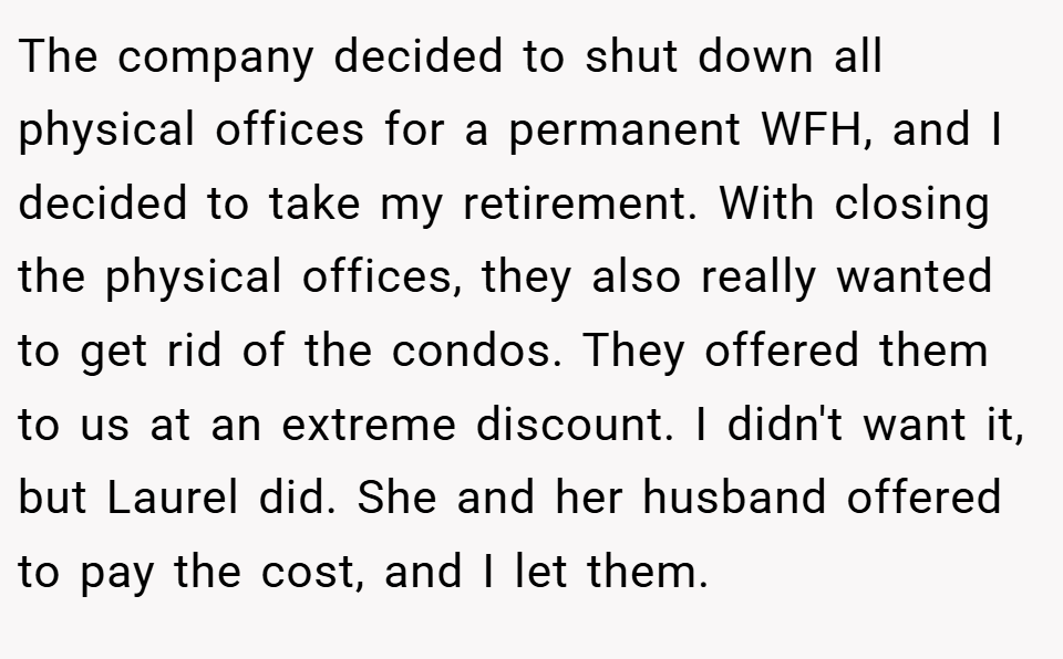 The company decided to shut down all physical offices for a permanent WFH, and I decided to take my retirement. With closing the physical offices, they also really wanted to get rid of the condos. They offered them to us at an extreme discount. I didn't want it, but Laurel did. She and her husband offered to pay the cost, and I let them.