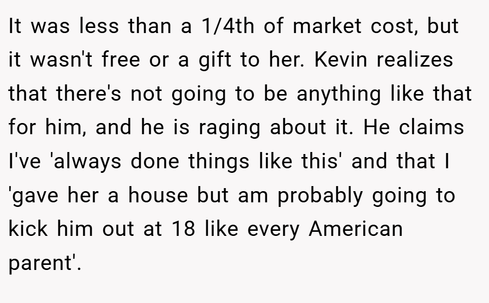 It was less than a 1/4th of market cost, but it wasn't free or a gift to her. Kevin realizes that there's not going to be anything like that for him, and he is raging about it. He claims I've 'always done things like this' and that I 'gave her a house but am probably going to kick him out at 18 like every American parent'.