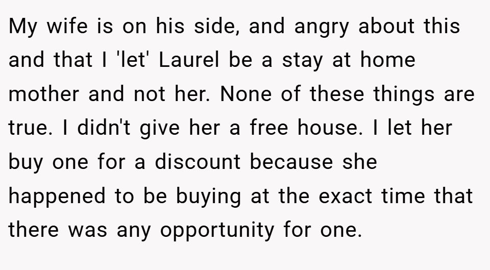My wife is on his side, and angry about this and that I 'let' Laurel be a stay at home mother and not her. None of these things are true. I didn't give her a free house. I let her buy one for a discount because she happened to be buying at the exact time that there was any opportunity for one.