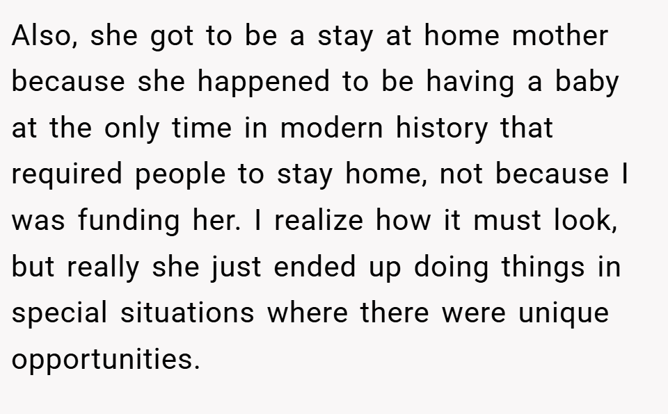 Also, she got to be a stay at home mother because she happened to be having a baby at the only time in modern history that required people to stay home, not because I was funding her. I realize how it must look, but really she just ended up doing things in special situations where there were unique opportunities.
