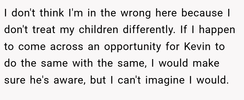 I don't think I'm in the wrong here because I don't treat my children differently. If I happen to come across an opportunity for Kevin to do the same with the same, I would make sure he's aware, but I can't imagine I would.