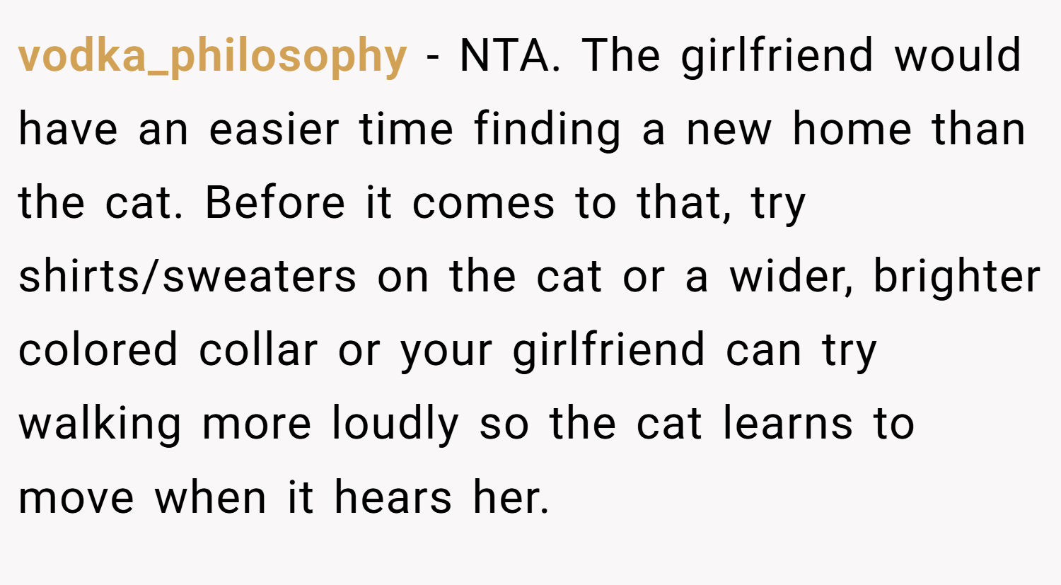 vodka_philosophy − NTA. The girlfriend would have an easier time finding a new home than the cat. Before it comes to that, try shirts/sweaters on the cat or a wider, brighter colored collar or your girlfriend can try walking more loudly so the cat learns to move when it hears her.