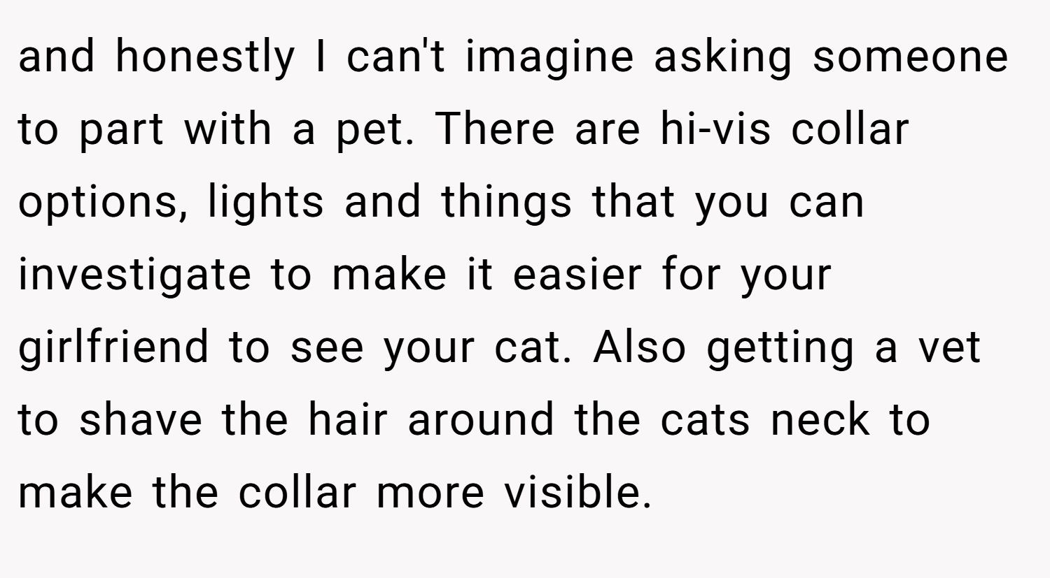 and honestly I can't imagine asking someone to part with a pet. There are hi-vis collar options, lights and things that you can investigate to make it easier for your girlfriend to see your cat. Also getting a vet to shave the hair around the cats neck to make the collar more visible.