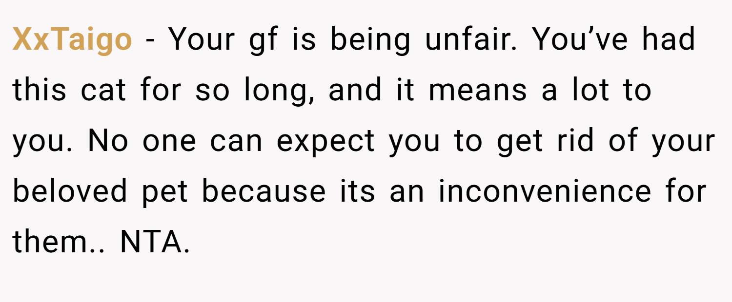 XxTaigo − Your gf is being unfair. You’ve had this cat for so long, and it means a lot to you. No one can expect you to get rid of your beloved pet because its an inconvenience for them.. NTA.