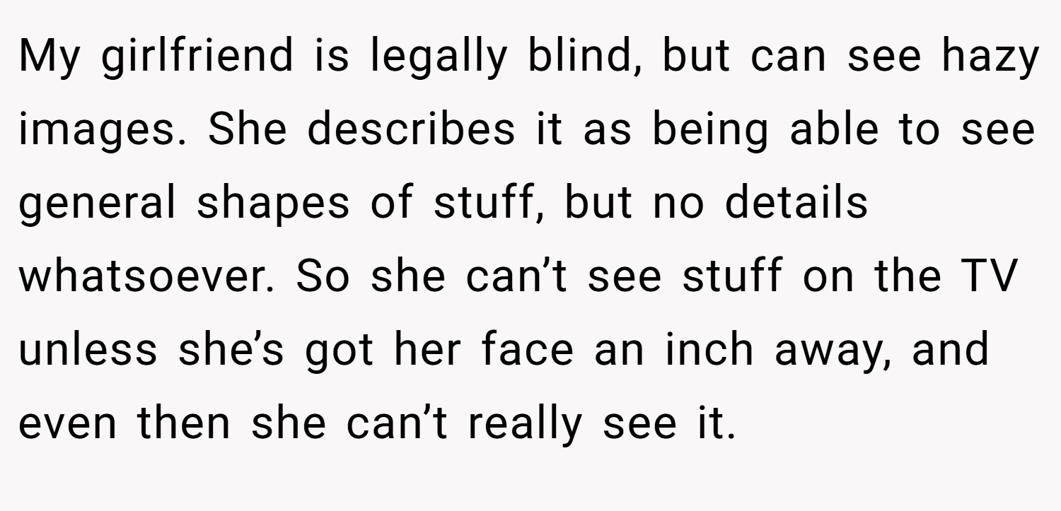 My girlfriend is legally blind, but can see hazy images. She describes it as being able to see general shapes of stuff, but no details whatsoever. So she can’t see stuff on the TV unless she’s got her face an inch away, and even then she can’t really see it.