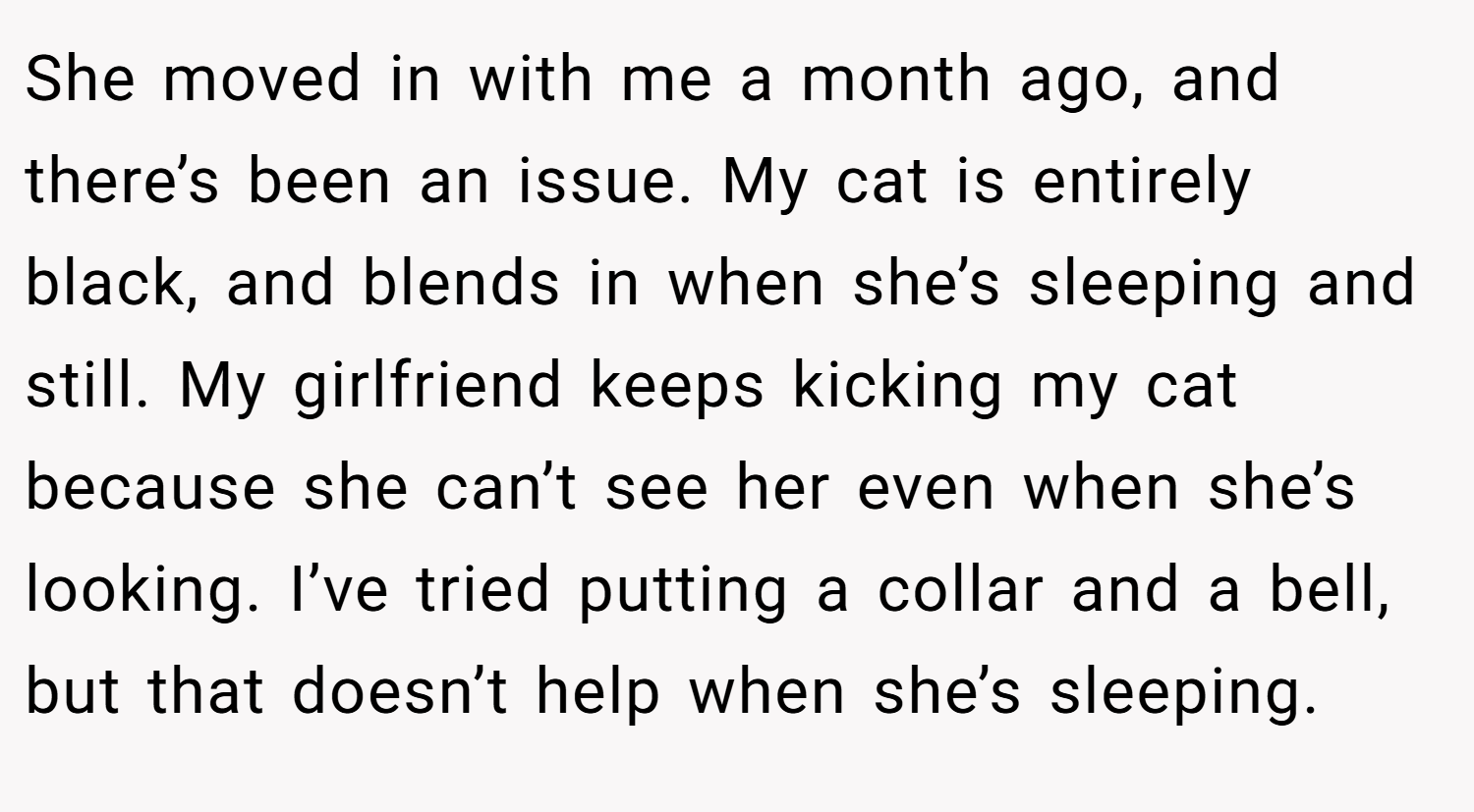 She moved in with me a month ago, and there’s been an issue. My cat is entirely black, and blends in when she’s sleeping and still. My girlfriend keeps kicking my cat because she can’t see her even when she’s looking. I’ve tried putting a collar and a bell, but that doesn’t help when she’s sleeping.
