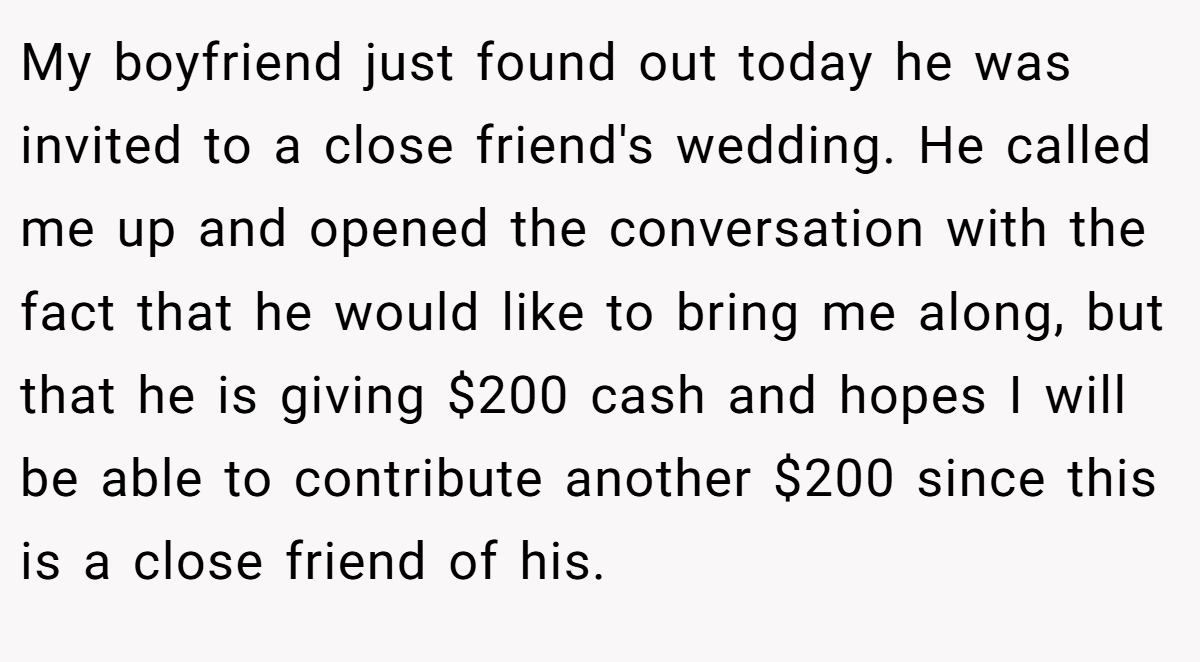 My boyfriend just found out today he was invited to a close friend's wedding. He called me up and opened the conversation with the fact that he would like to bring me along, but that he is giving $200 cash and hopes I will be able to contribute another $200 since this is a close friend of his.
