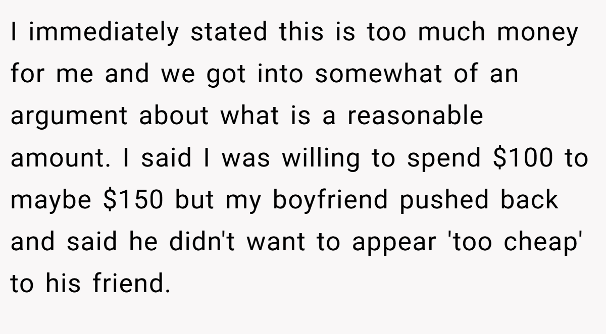 I immediately stated this is too much money for me and we got into somewhat of an argument about what is a reasonable amount. I said I was willing to spend $100 to maybe $150 but my boyfriend pushed back and said he didn't want to appear 'too cheap' to his friend.