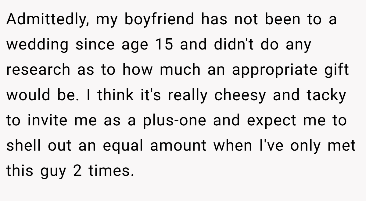 Admittedly, my boyfriend has not been to a wedding since age 15 and didn't do any research as to how much an appropriate gift would be. I think it's really cheesy and tacky to invite me as a plus-one and expect me to shell out an equal amount when I've only met this guy 2 times.