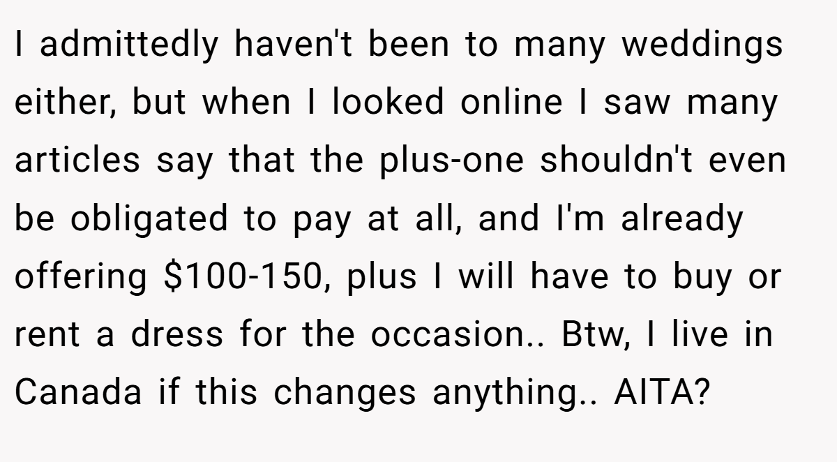 I admittedly haven't been to many weddings either, but when I looked online I saw many articles say that the plus-one shouldn't even be obligated to pay at all, and I'm already offering $100-150, plus I will have to buy or rent a dress for the occasion.. Btw, I live in Canada if this changes anything.. AITA?