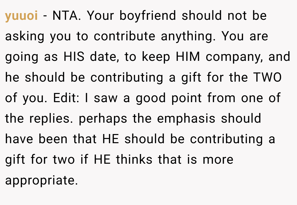 yuuoi − NTA. Your boyfriend should not be asking you to contribute anything. You are going as HIS date, to keep HIM company, and he should be contributing a gift for the TWO of you. Edit: I saw a good point from one of the replies. perhaps the emphasis should have been that HE should be contributing a gift for two if HE thinks that is more appropriate.