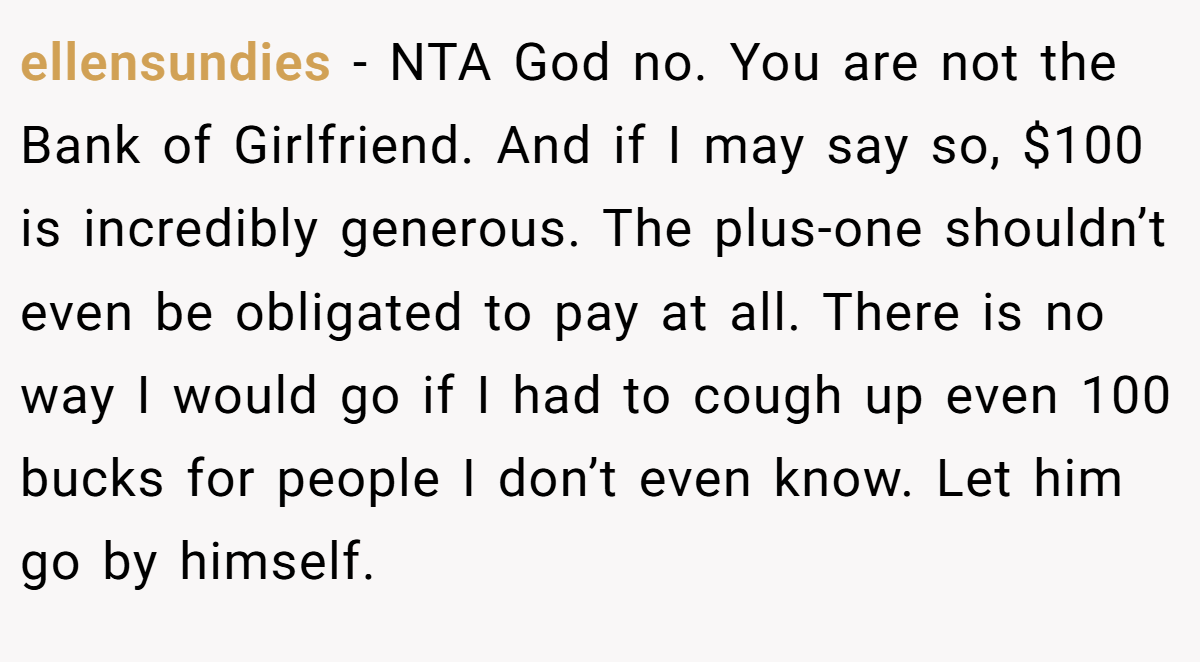 ellensundies − NTA God no. You are not the Bank of Girlfriend. And if I may say so, $100 is incredibly generous. The plus-one shouldn’t even be obligated to pay at all. There is no way I would go if I had to cough up even 100 bucks for people I don’t even know. Let him go by himself.