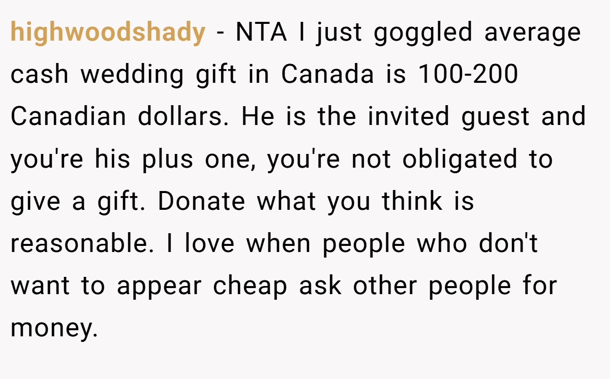highwoodshady − NTA I just goggled average cash wedding gift in Canada is 100-200 Canadian dollars. He is the invited guest and you're his plus one, you're not obligated to give a gift. Donate what you think is reasonable. I love when people who don't want to appear cheap ask other people for money.