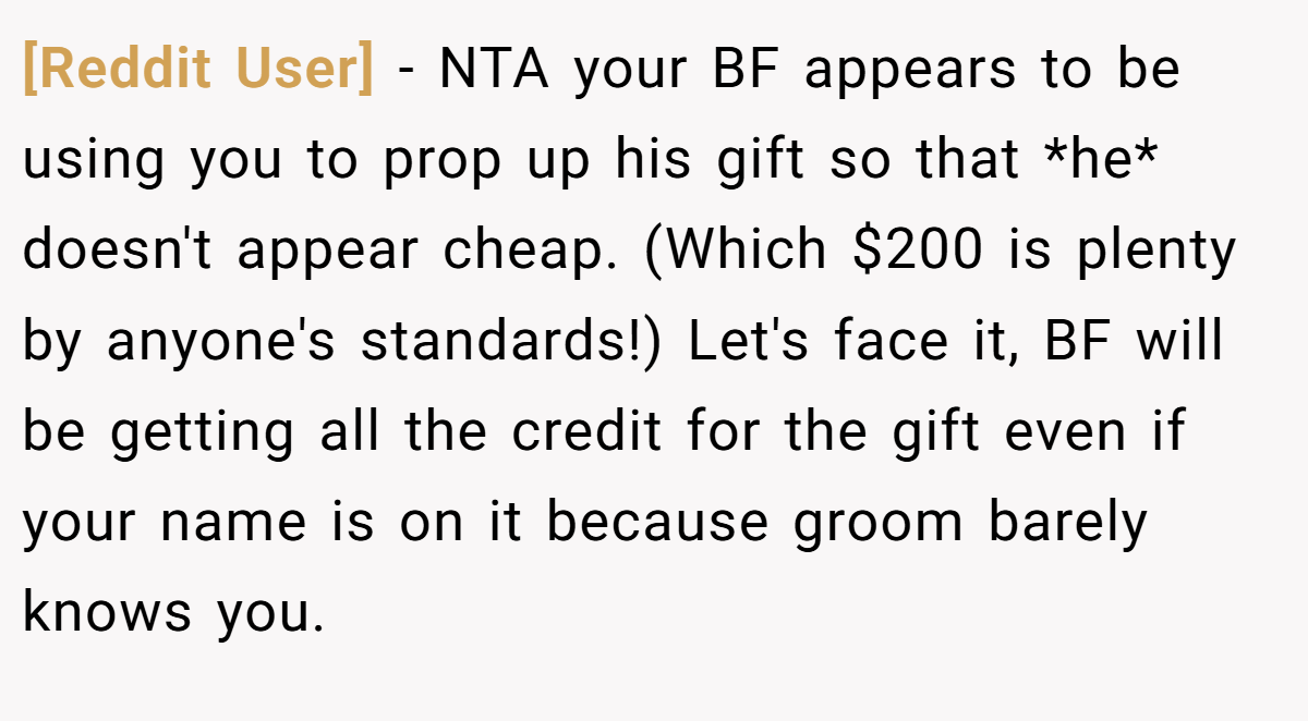[Reddit User] − NTA your BF appears to be using you to prop up his gift so that *he* doesn't appear cheap. (Which $200 is plenty by anyone's standards!) Let's face it, BF will be getting all the credit for the gift even if your name is on it because groom barely knows you.
