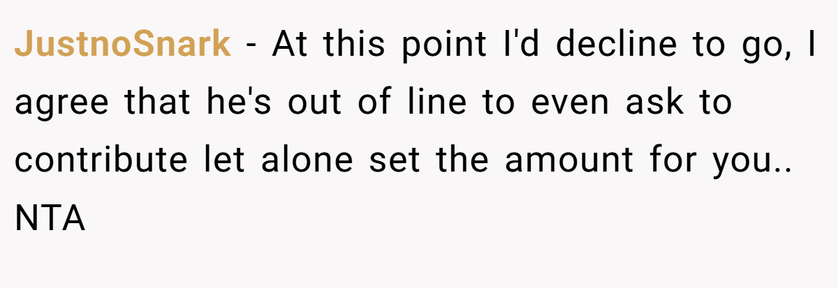 JustnoSnark − At this point I'd decline to go, I agree that he's out of line to even ask to contribute let alone set the amount for you.. NTA