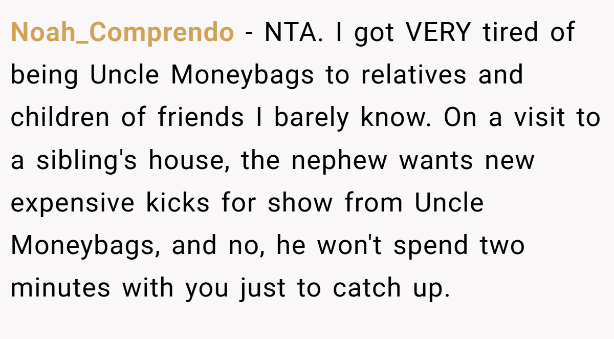 Noah_Comprendo − NTA. I got VERY tired of being Uncle Moneybags to relatives and children of friends I barely know. On a visit to a sibling's house, the nephew wants new expensive kicks for show from Uncle Moneybags, and no, he won't spend two minutes with you just to catch up.