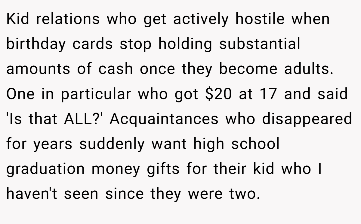 Kid relations who get actively hostile when birthday cards stop holding substantial amounts of cash once they become adults. One in particular who got $20 at 17 and said 'Is that ALL?' Acquaintances who disappeared for years suddenly want high school graduation money gifts for their kid who I haven't seen since they were two.