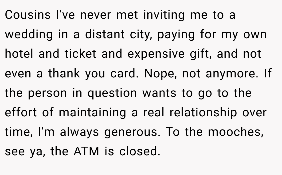 Cousins I've never met inviting me to a wedding in a distant city, paying for my own hotel and ticket and expensive gift, and not even a thank you card. Nope, not anymore. If the person in question wants to go to the effort of maintaining a real relationship over time, I'm always generous. To the mooches, see ya, the ATM is closed.
