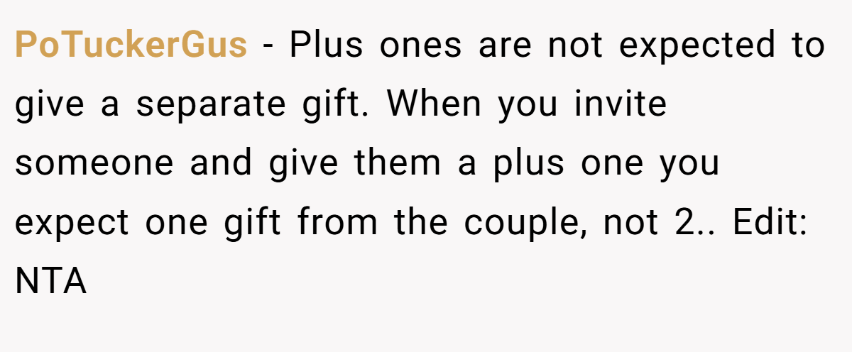 PoTuckerGus − Plus ones are not expected to give a separate gift. When you invite someone and give them a plus one you expect one gift from the couple, not 2.. Edit: NTA