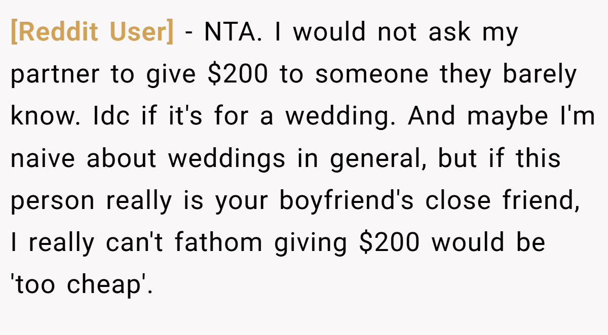[Reddit User] − NTA. I would not ask my partner to give $200 to someone they barely know. Idc if it's for a wedding. And maybe I'm naive about weddings in general, but if this person really is your boyfriend's close friend, I really can't fathom giving $200 would be 'too cheap'.