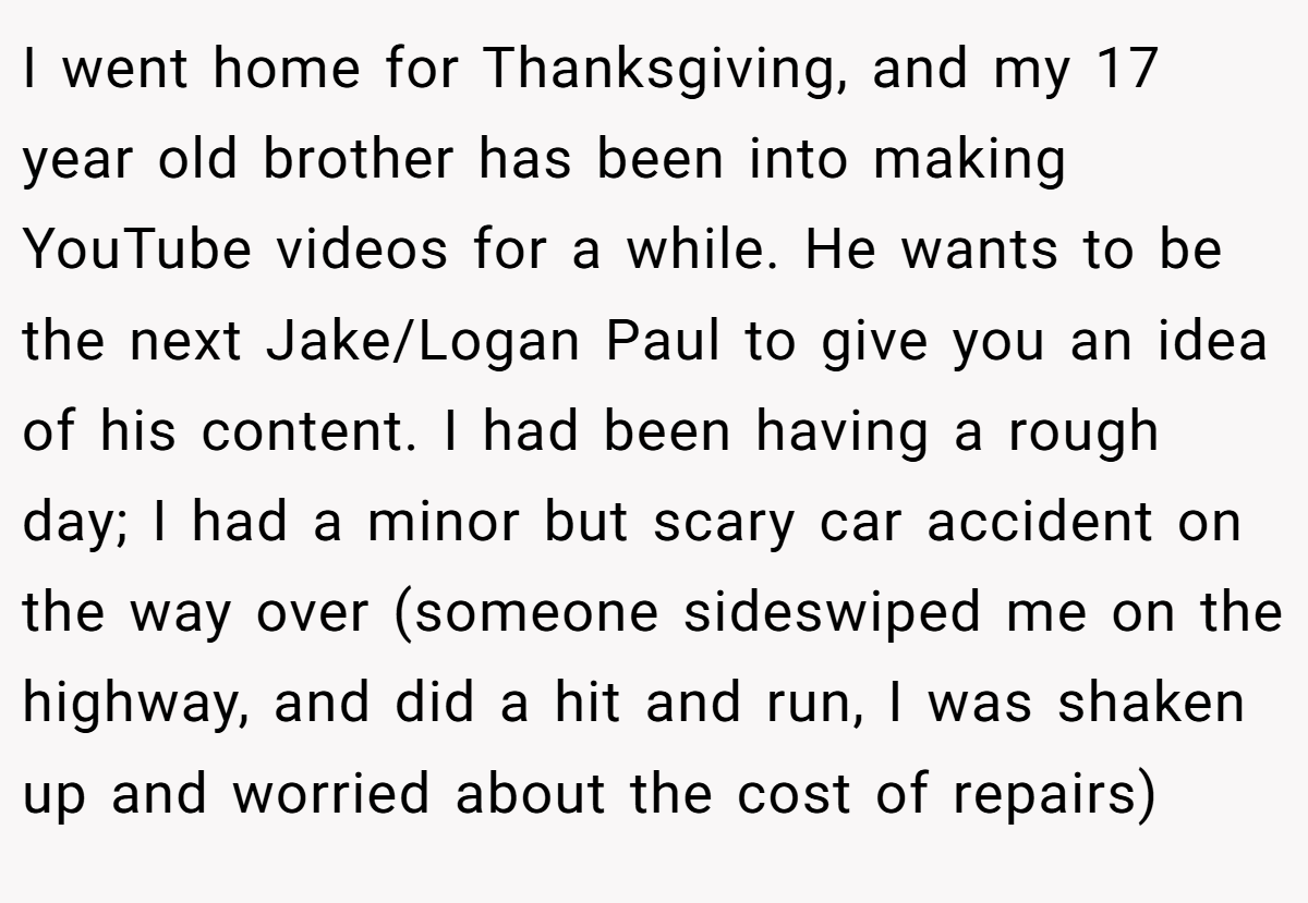I went home for Thanksgiving, and my 17 year old brother has been into making YouTube videos for a while. He wants to be the next Jake/Logan Paul to give you an idea of his content. I had been having a rough day; I had a minor but scary car accident on the way over (someone sideswiped me on the highway, and did a hit and run, I was shaken up and worried about the cost of repairs)