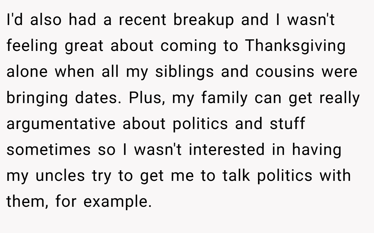I'd also had a recent breakup and I wasn't feeling great about coming to Thanksgiving alone when all my siblings and cousins were bringing dates. Plus, my family can get really argumentative about politics and stuff sometimes so I wasn't interested in having my uncles try to get me to talk politics with them, for example.