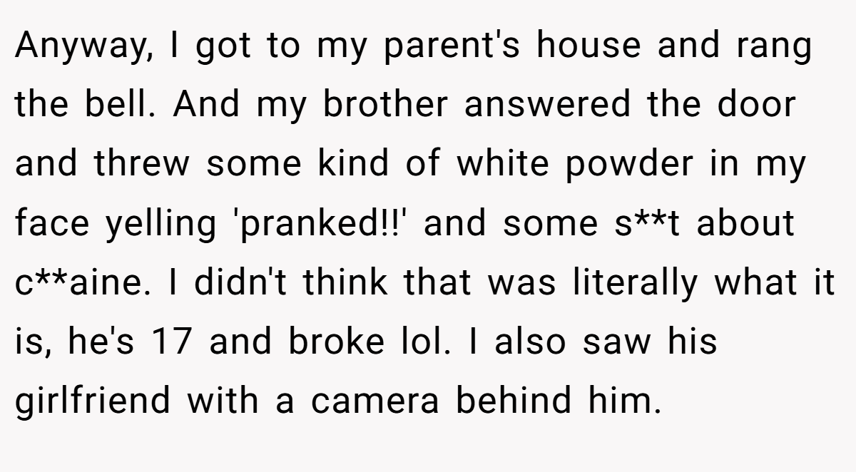 Anyway, I got to my parent's house and rang the bell. And my brother answered the door and threw some kind of white powder in my face yelling 'pranked!!' and some s**t about c**aine. I didn't think that was literally what it is, he's 17 and broke lol. I also saw his girlfriend with a camera behind him.