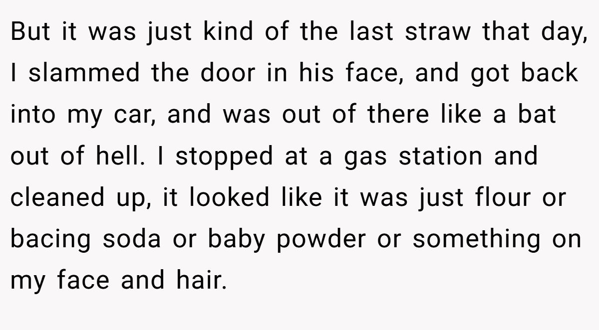 But it was just kind of the last straw that day, I slammed the door in his face, and got back into my car, and was out of there like a bat out of hell. I stopped at a gas station and cleaned up, it looked like it was just flour or bacing soda or baby powder or something on my face and hair.