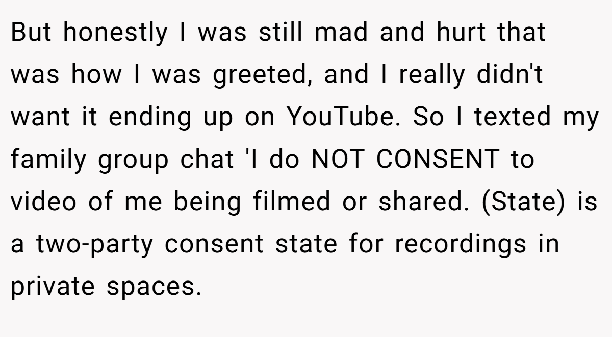 But honestly I was still mad and hurt that was how I was greeted, and I really didn't want it ending up on YouTube. So I texted my family group chat 'I do NOT CONSENT to video of me being filmed or shared. (State) is a two-party consent state for recordings in private spaces.