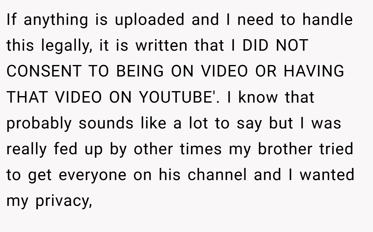 If anything is uploaded and I need to handle this legally, it is written that I DID NOT CONSENT TO BEING ON VIDEO OR HAVING THAT VIDEO ON YOUTUBE'. I know that probably sounds like a lot to say but I was really fed up by other times my brother tried to get everyone on his channel and I wanted my privacy,