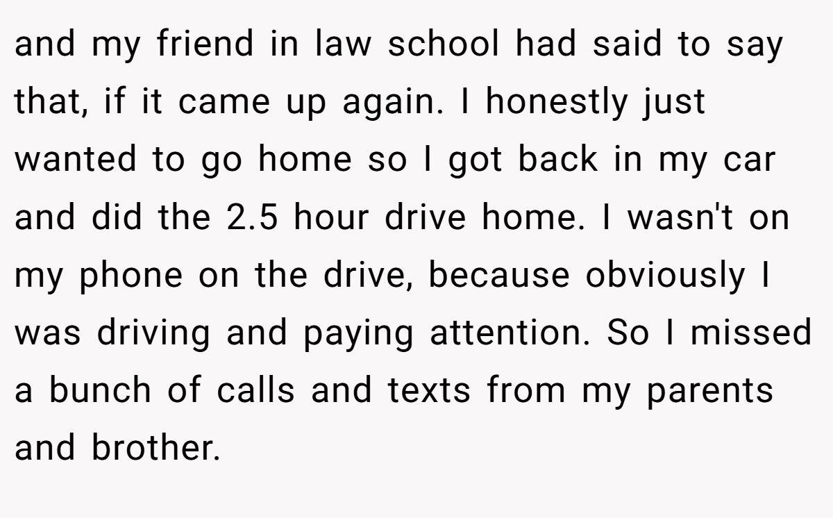 and my friend in law school had said to say that, if it came up again. I honestly just wanted to go home so I got back in my car and did the 2.5 hour drive home. I wasn't on my phone on the drive, because obviously I was driving and paying attention. So I missed a bunch of calls and texts from my parents and brother.