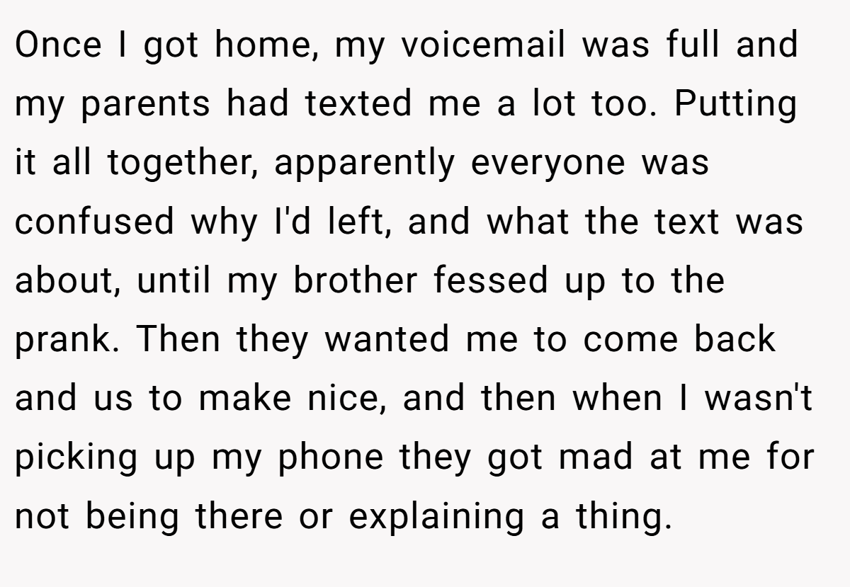 Once I got home, my voicemail was full and my parents had texted me a lot too. Putting it all together, apparently everyone was confused why I'd left, and what the text was about, until my brother fessed up to the prank. Then they wanted me to come back and us to make nice, and then when I wasn't picking up my phone they got mad at me for not being there or explaining a thing.
