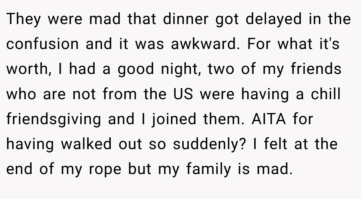 They were mad that dinner got delayed in the confusion and it was awkward. For what it's worth, I had a good night, two of my friends who are not from the US were having a chill friendsgiving and I joined them. AITA for having walked out so suddenly? I felt at the end of my rope but my family is mad.