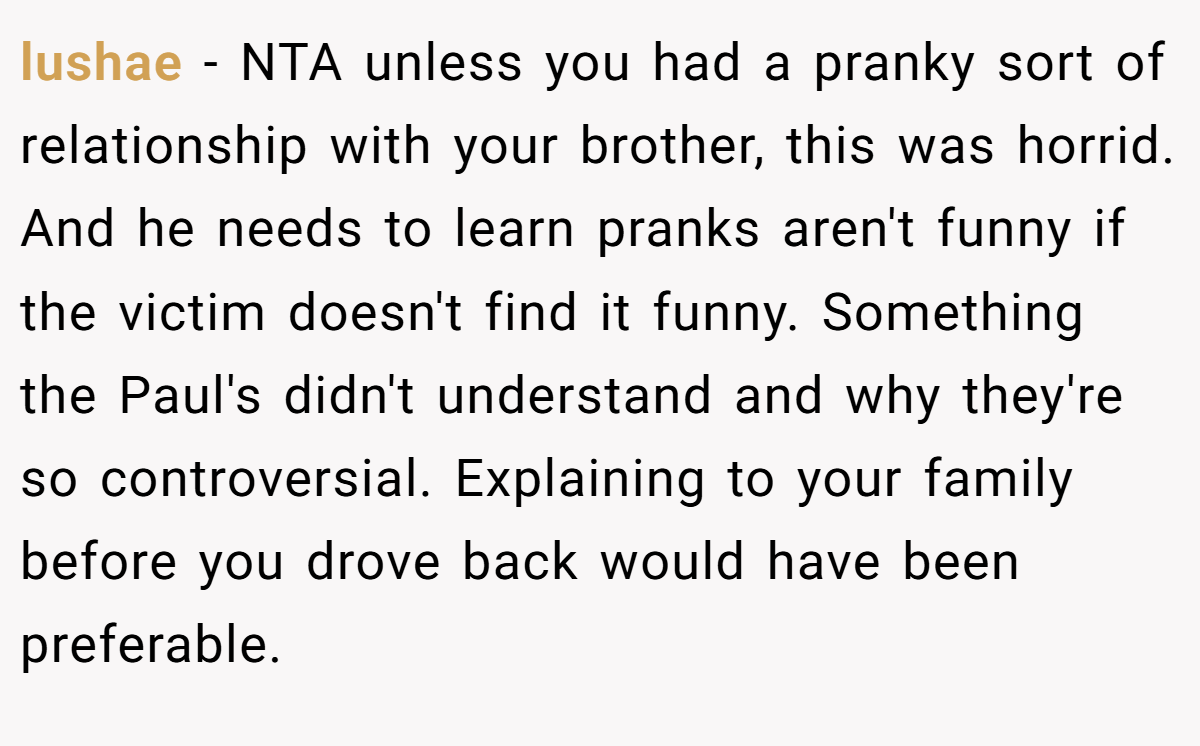 lushae − NTA unless you had a pranky sort of relationship with your brother, this was horrid. And he needs to learn pranks aren't funny if the victim doesn't find it funny. Something the Paul's didn't understand and why they're so controversial. Explaining to your family before you drove back would have been preferable.