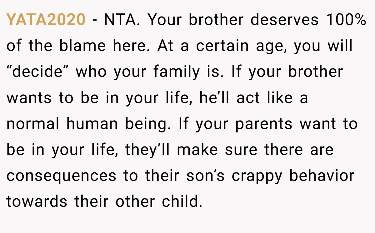 YATA2020 − NTA. Your brother deserves 100% of the blame here. At a certain age, you will “decide” who your family is. If your brother wants to be in your life, he’ll act like a normal human being. If your parents want to be in your life, they’ll make sure there are consequences to their son’s crappy behavior towards their other child.