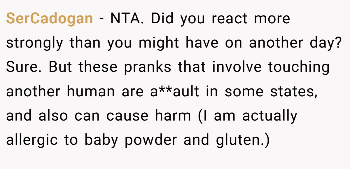 SerCadogan − NTA. Did you react more strongly than you might have on another day? Sure. But these pranks that involve touching another human are a**ault in some states, and also can cause harm (I am actually allergic to baby powder and gluten.)