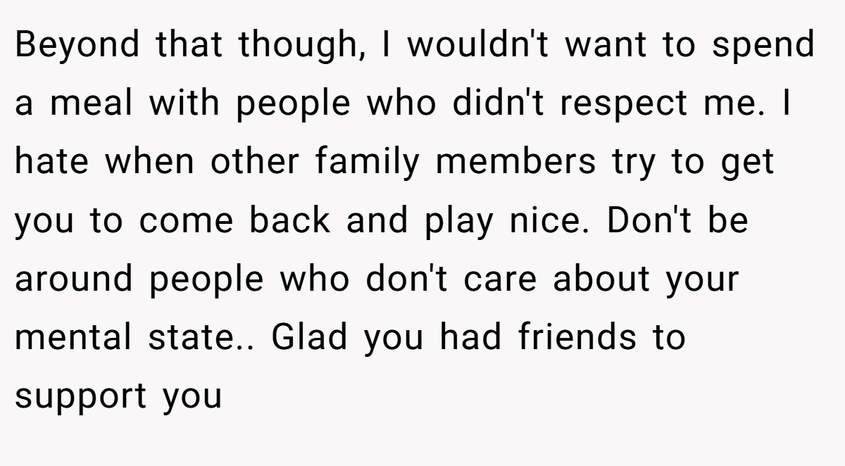 Beyond that though, I wouldn't want to spend a meal with people who didn't respect me. I hate when other family members try to get you to come back and play nice. Don't be around people who don't care about your mental state.. Glad you had friends to support you