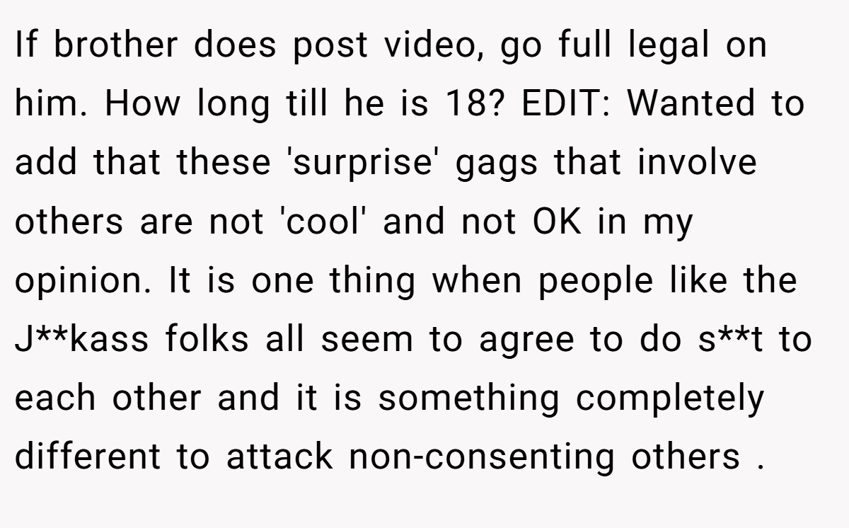 If brother does post video, go full legal on him. How long till he is 18? EDIT: Wanted to add that these 'surprise' gags that involve others are not 'cool' and not OK in my opinion. It is one thing when people like the J**kass folks all seem to agree to do s**t to each other and it is something completely different to attack non-consenting others .