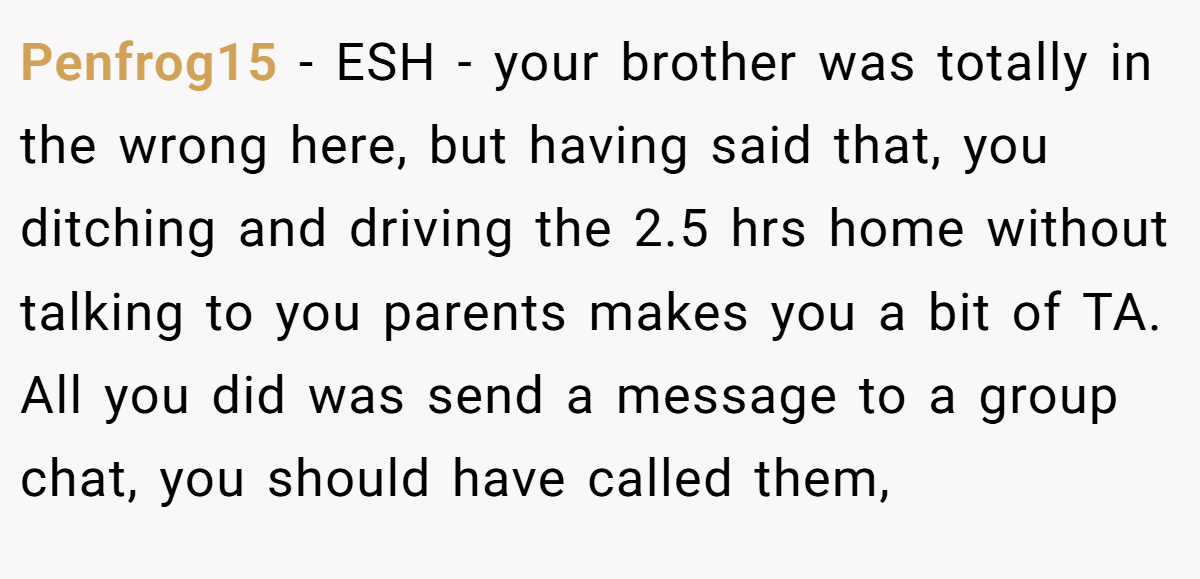 Penfrog15 − ESH - your brother was totally in the wrong here, but having said that, you ditching and driving the 2.5 hrs home without talking to you parents makes you a bit of TA. All you did was send a message to a group chat, you should have called them,