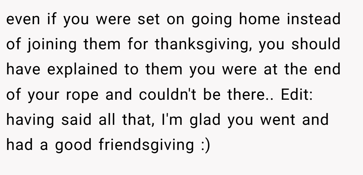 even if you were set on going home instead of joining them for thanksgiving, you should have explained to them you were at the end of your rope and couldn't be there.. Edit: having said all that, I'm glad you went and had a good friendsgiving :)