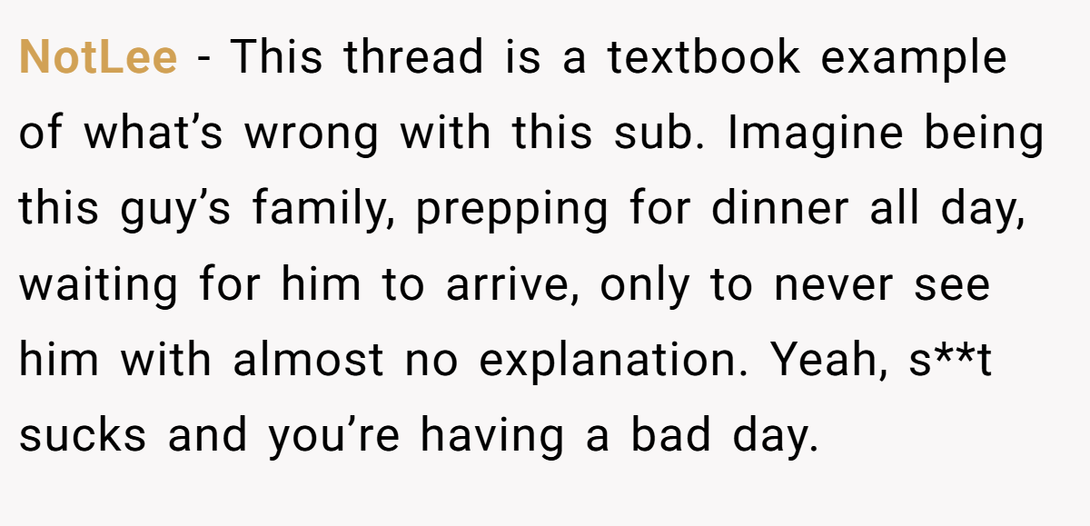NotLee − This thread is a textbook example of what’s wrong with this sub. Imagine being this guy’s family, prepping for dinner all day, waiting for him to arrive, only to never see him with almost no explanation. Yeah, s**t sucks and you’re having a bad day.