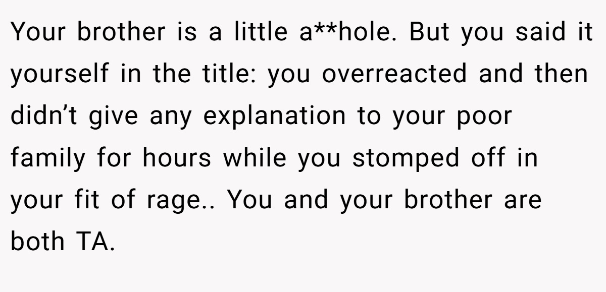 Your brother is a little a**hole. But you said it yourself in the title: you overreacted and then didn’t give any explanation to your poor family for hours while you stomped off in your fit of rage.. You and your brother are both TA.