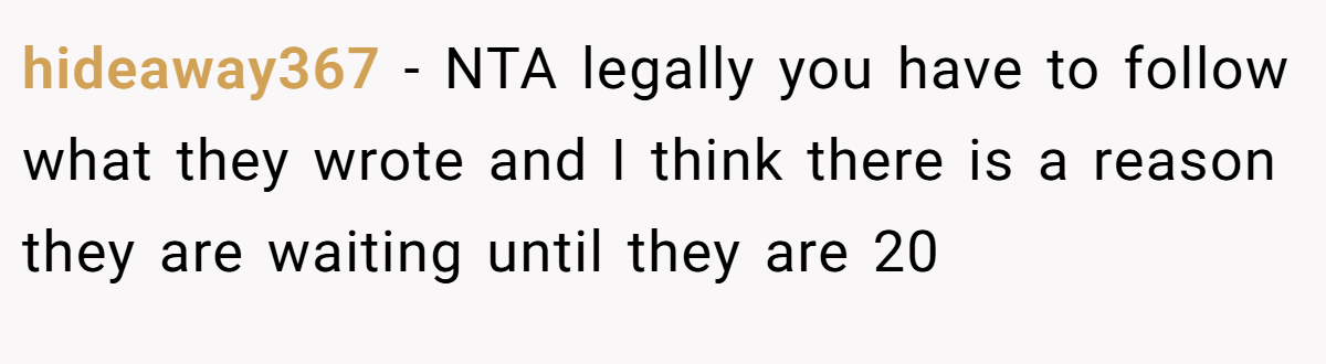 hideaway367 − NTA legally you have to follow what they wrote and I think there is a reason they are waiting until they are 20