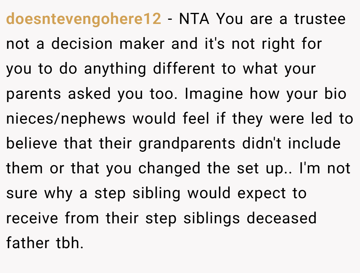 doesntevengohere12 − NTA You are a trustee not a decision maker and it's not right for you to do anything different to what your parents asked you too. Imagine how your bio nieces/nephews would feel if they were led to believe that their grandparents didn't include them or that you changed the set up.. I'm not sure why a step sibling would expect to receive from their step siblings deceased father tbh.