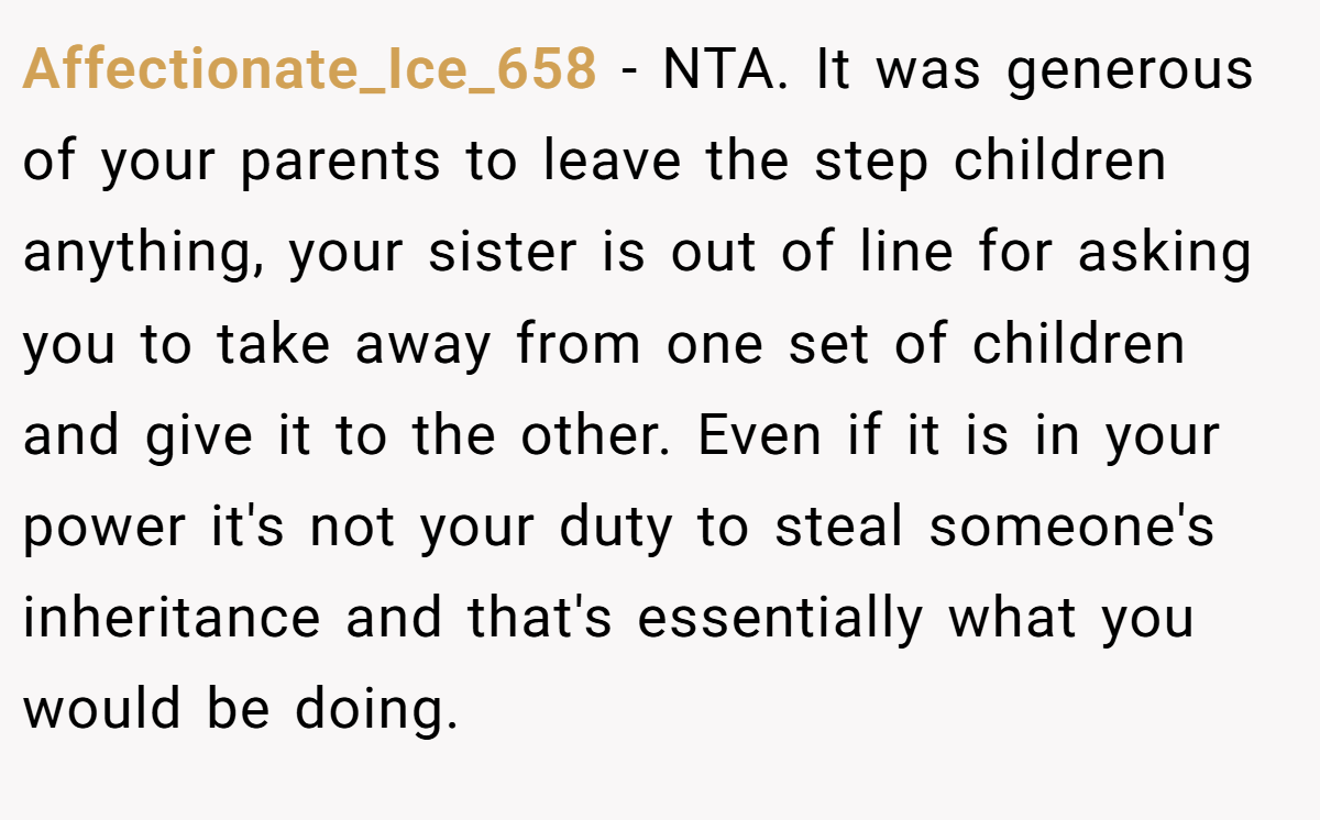 Affectionate_Ice_658 − NTA. It was generous of your parents to leave the step children anything, your sister is out of line for asking you to take away from one set of children and give it to the other. Even if it is in your power it's not your duty to steal someone's inheritance and that's essentially what you would be doing.