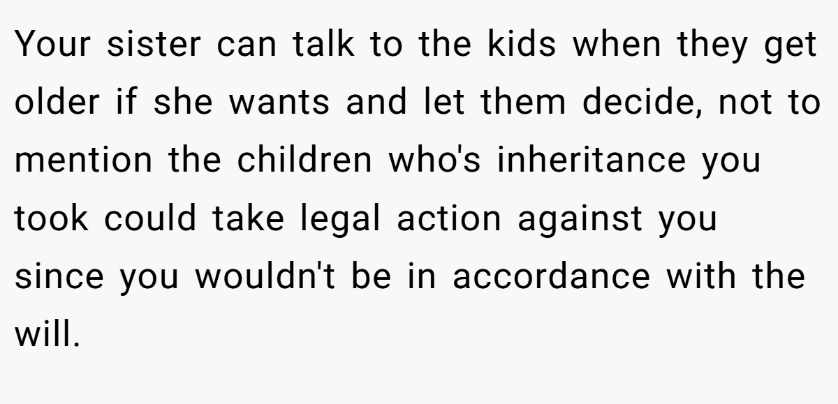 Your sister can talk to the kids when they get older if she wants and let them decide, not to mention the children who's inheritance you took could take legal action against you since you wouldn't be in accordance with the will.